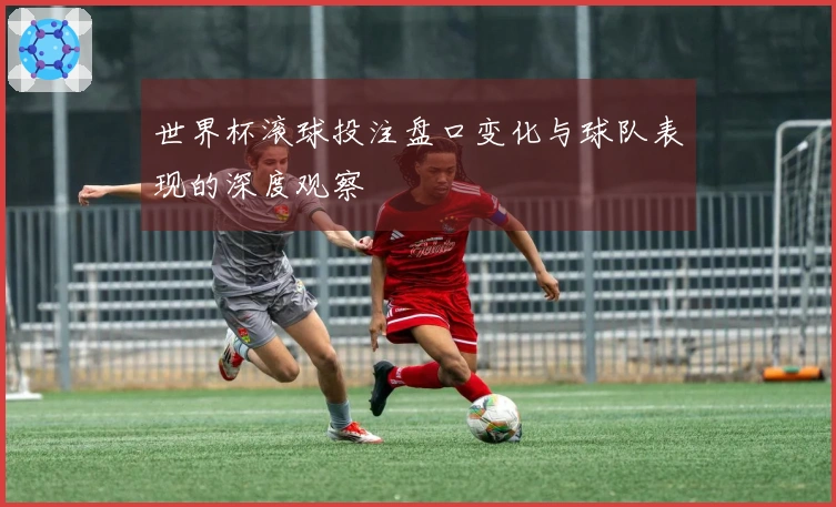 世界杯滚球投注盘口变化与球队表现的深度观察
